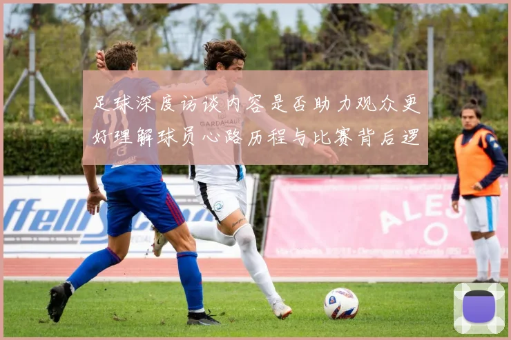 足球深度访谈内容是否助力观众更好理解球员心路历程与比赛背后逻辑