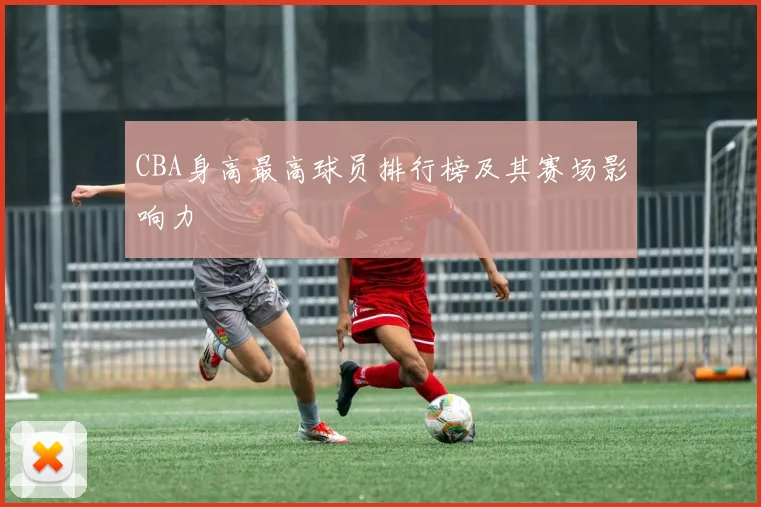 CBA身高最高球员排行榜及其赛场影响力