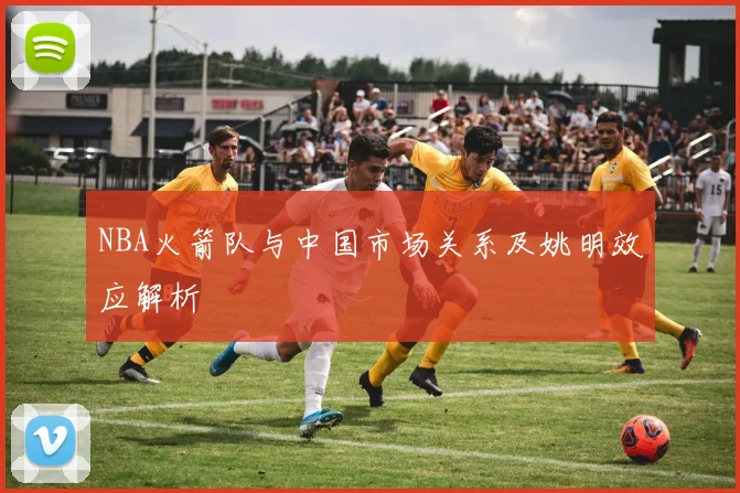 NBA火箭队与中国市场关系及姚明效应解析