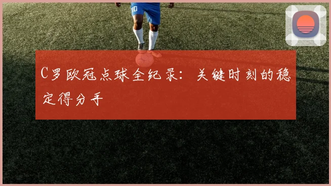C罗欧冠点球全纪录：关键时刻的稳定得分手
