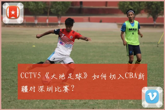 CCTV5《大地足球》如何切入CBA新疆对深圳比赛？